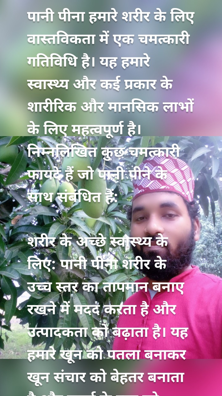 पानी पीना हमारे शरीर के लिए वास्तविकता में एक चमत्कारी गतिविधि है। यह हमारे स्वास्थ्य और कई प्रकार के शारीरिक और मानसिक लाभों के लिए महत्वपूर्ण है। निम्नलिखित कुछ चमत्कारी फायदे हैं जो पानी पीने के साथ संबंधित हैं:

शरीर के अच्छे स्वास्थ्य के लिए: पानी पीना शरीर के उच्च स्तर का तापमान बनाए रखने में मदद करता है और उत्पादकता को बढ़ाता है। यह हमारे खून को पतला बनाकर खून संचार को बेहतर बनाता है और ऊर्जा के स्तर को बढ़ाता है। इससे हमारा शरीर स्वस्थ रहता है और विभिन्न बीमारियों से बचाया जा सकता है।
वजन कम करने के लिए: पानी पीना वजन कम करने में मदद कर सकता है। यह कैलोरी जलाने में मदद करता है और भोजन को अच्छी तरह से पचाने में मदद करता है। यदि आप वजन कम करने का प्रयास कर रहे हैं, तो रोजाना कम से कम 8-10 गिलास पानी पीना अत्यंत महत्वपूर्ण हो सकता है।
त्वचा के लिए: पानी पीने से हमारी त्वचा स्वस्थ और चमकदार बनी रहती है। यह विषाक्त तत्वों को शरीर से बाहर निकालने में मदद करता है और त्वचा को मोइस्चराइज़ करता है। पर्याप्त मात्रा में पानी पीने से त्वचा की झुर्रियों का दिखना कम हो सकता है और त्वचा ग्लो कर सकती है।
मस्तिष्क स्वास्थ्य के लिए: पानी पीने से मस्तिष्क के संचार में सुधार होता है और दिमागी कार्य प्रदर्शन में सुधार हो सकता है। पानी हमारे दिमाग के ऑक्सीजन सप्लाई को बढ़ाता है और मस्तिष्कीय कोशिकाओं को सही ढंग से कार्य करने में मदद करता है।
पाचन तंत्र के लिए: पानी पीने से पाचन तंत्र स्वस्थ रहता है और पेट संबंधी समस्याओं को दूर करने में मदद मिलती है। यह खाना पचाने में मदद करता है, कब्ज को कम करता है और आपको ताजगी महसूस करने में मदद करता है।
यहां तक कि पानी पीने के अन्य फायदे भी हैं जैसे कि शरीर से तत्वों को निकालने में मदद, गुर्दे की स्वास्थ्य बनाए रखने में मदद, संवेदनशील आंत के लिए लाभदायक होना, मूत्र प्रवाह को बढ़ाने में मदद और स्तनपान करने वाली मां के लिए मिलती है।

पानी पीने के लिए यदि आपने रोजाना 8-10 गिलास (लगभग 2-3 लीटर) पानी पीने का नियम बना लिया है, तो आप इन चमत्कारी फायदों का लाभ उठा सकते हैं। हालांकि, यह अनुकूलन करने के लिए अपने व्यक्तिगत स्वास्थ्य और आवश्यकताओं को ध्यान में रखना महत्वपूर्ण है। समय-समय पर पानी पीने के साथ अन्य आवश्यकताओं की पूर्ति करना भी जरूरी है, जैसे कि पोषणपूर्ण आहार और व्यायाम करना।


